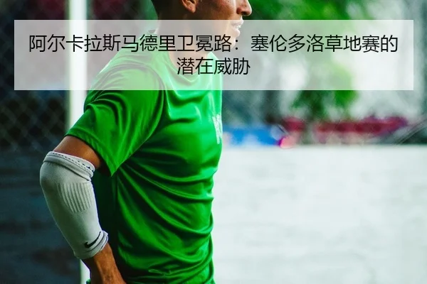 阿尔卡拉斯马德里卫冕路：塞伦多洛草地赛的潜在威胁