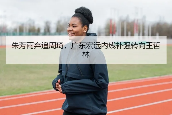 朱芳雨弃追周琦，广东宏远内线补强转向王哲林